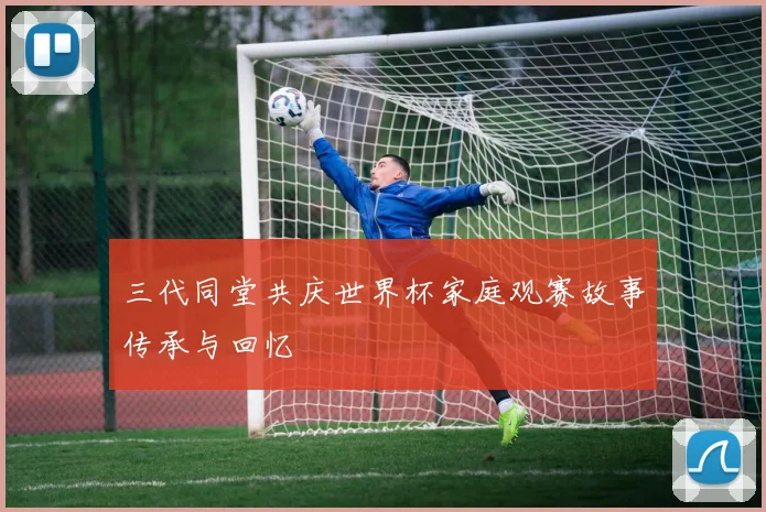 三代同堂共庆世界杯家庭观赛故事传承与回忆