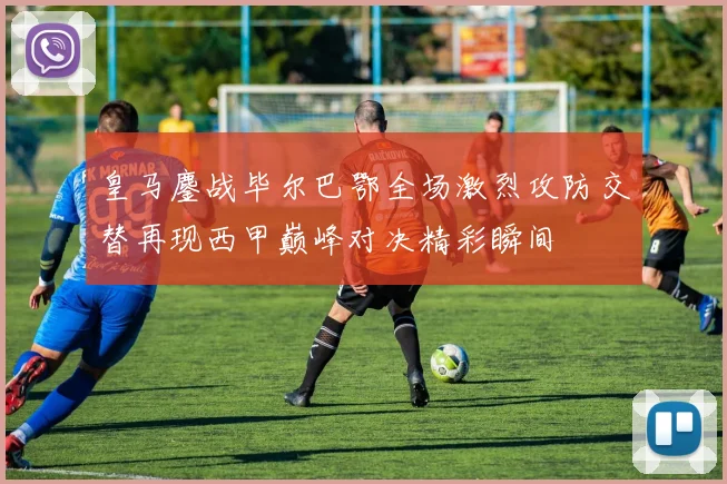 皇马鏖战毕尔巴鄂全场激烈攻防交替再现西甲巅峰对决精彩瞬间