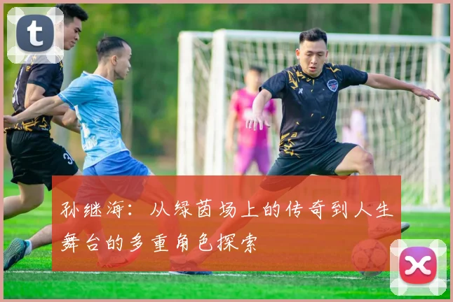 孙继海：从绿茵场上的传奇到人生舞台的多重角色探索