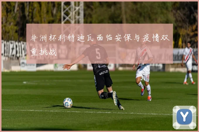 非洲杯科特迪瓦面临安保与疫情双重挑战