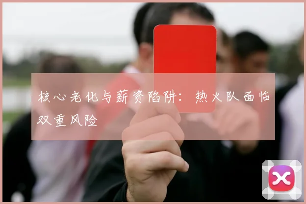 核心老化与薪资陷阱：热火队面临双重风险