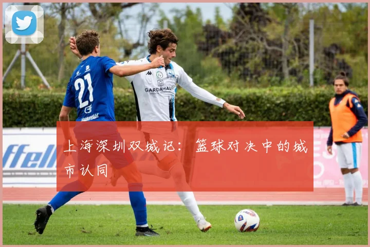 上海深圳双城记：篮球对决中的城市认同