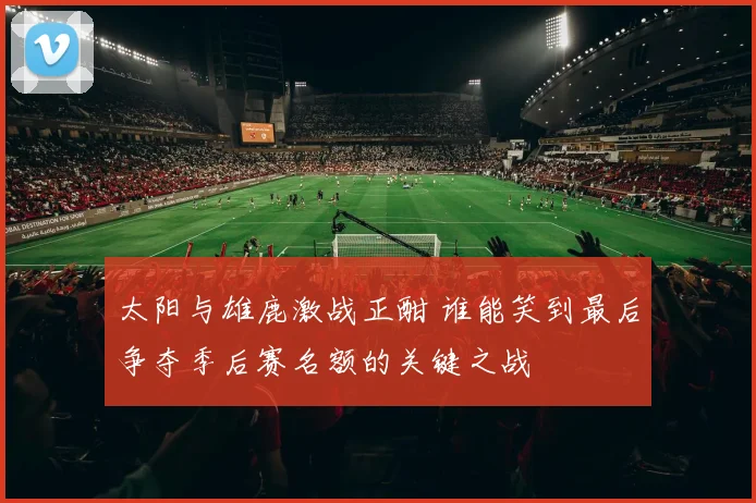 太阳与雄鹿激战正酣 谁能笑到最后争夺季后赛名额的关键之战