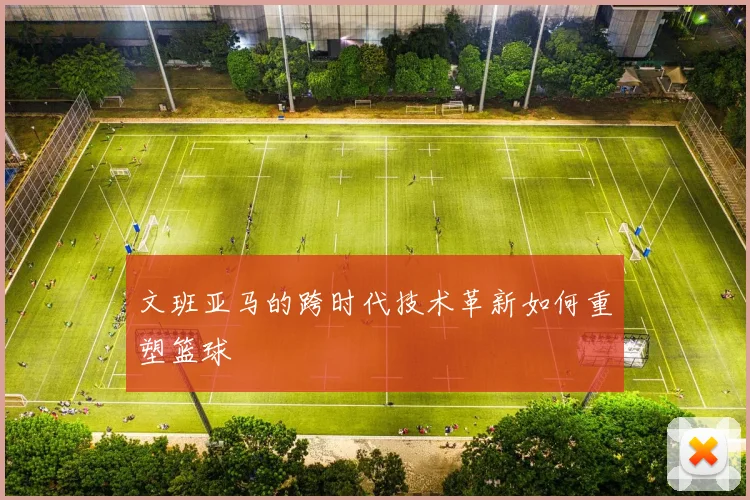 文班亚马的跨时代技术革新如何重塑篮球