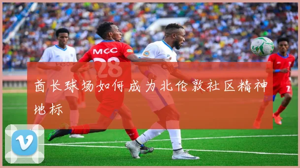 酋长球场如何成为北伦敦社区精神地标