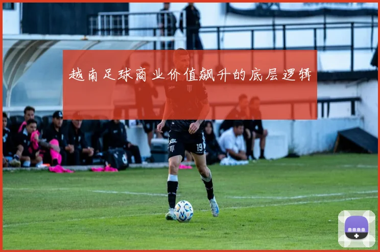 越南足球商业价值飙升的底层逻辑