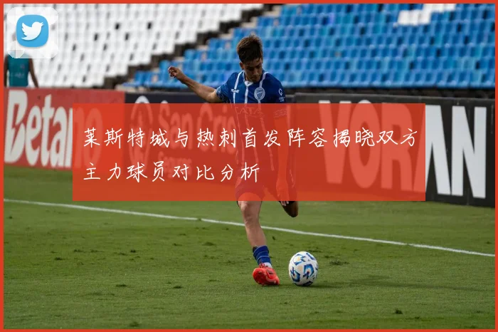 莱斯特城与热刺首发阵容揭晓双方主力球员对比分析
